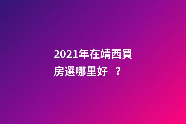 2021年在靖西買房選哪里好？